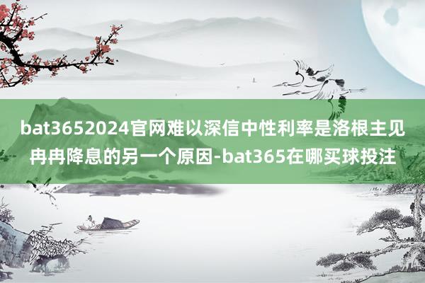 bat3652024官网难以深信中性利率是洛根主见冉冉降息的另一个原因-bat365在哪买球投注