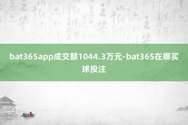 bat365app成交额1044.3万元-bat365在哪买球投注