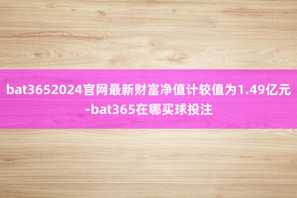 bat3652024官网最新财富净值计较值为1.49亿元-bat365在哪买球投注