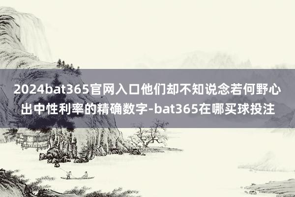 2024bat365官网入口他们却不知说念若何野心出中性利率的精确数字-bat365在哪买球投注