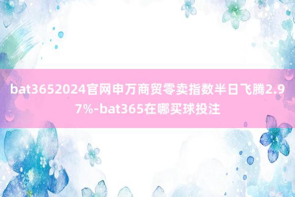 bat3652024官网申万商贸零卖指数半日飞腾2.97%-bat365在哪买球投注