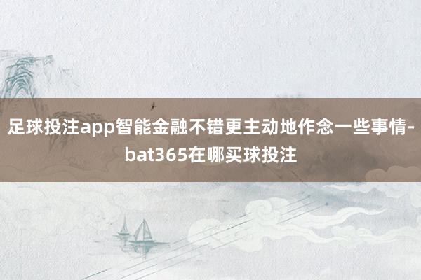 足球投注app智能金融不错更主动地作念一些事情-bat365在哪买球投注