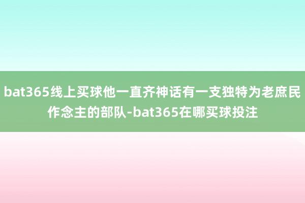 bat365线上买球他一直齐神话有一支独特为老庶民作念主的部队-bat365在哪买球投注