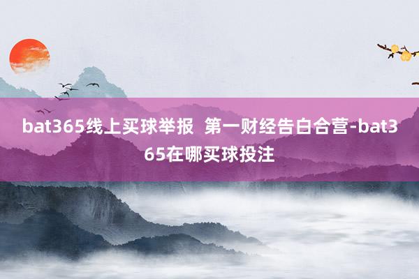 bat365线上买球举报  第一财经告白合营-bat365在哪买球投注