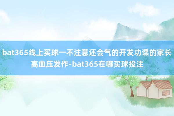 bat365线上买球一不注意还会气的开发功课的家长高血压发作-bat365在哪买球投注