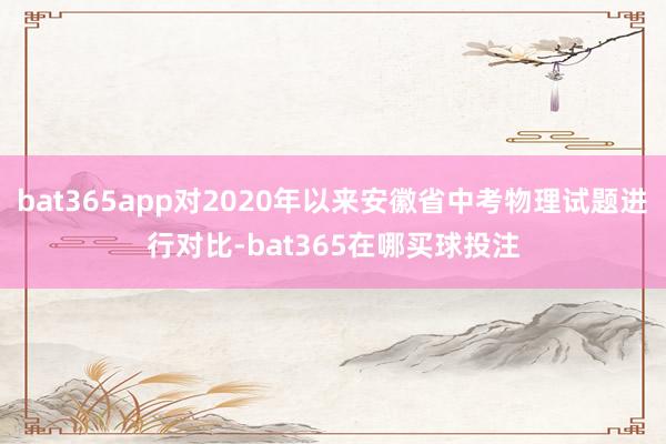 bat365app对2020年以来安徽省中考物理试题进行对比-bat365在哪买球投注