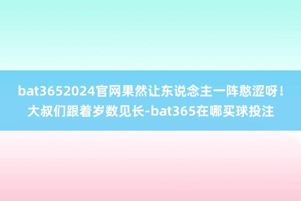 bat3652024官网果然让东说念主一阵憨涩呀！大叔们跟着岁数见长-bat365在哪买球投注