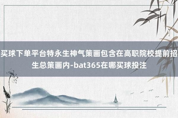 买球下单平台特永生神气策画包含在高职院校提前招生总策画内-bat365在哪买球投注