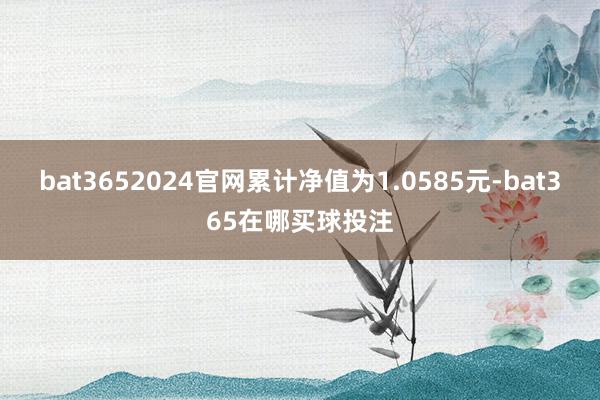 bat3652024官网累计净值为1.0585元-bat365在哪买球投注