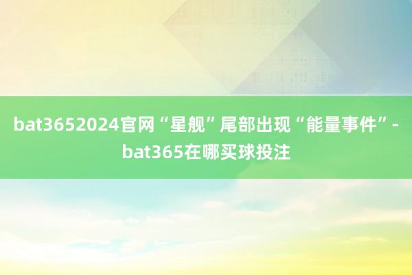 bat3652024官网“星舰”尾部出现“能量事件”-bat365在哪买球投注