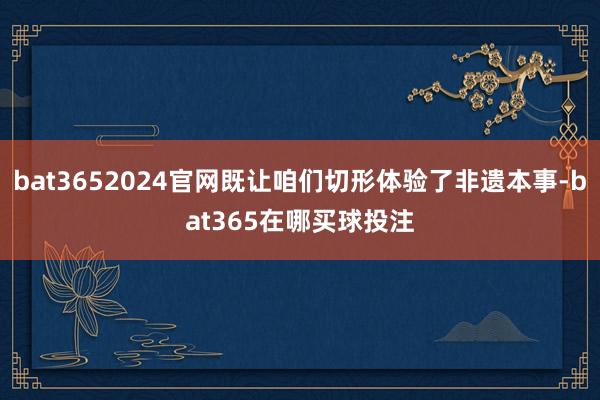 bat3652024官网既让咱们切形体验了非遗本事-bat365在哪买球投注
