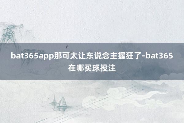 bat365app那可太让东说念主握狂了-bat365在哪买球投注