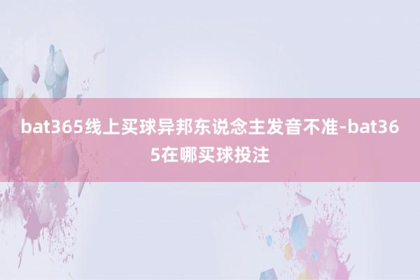 bat365线上买球异邦东说念主发音不准-bat365在哪买球投注