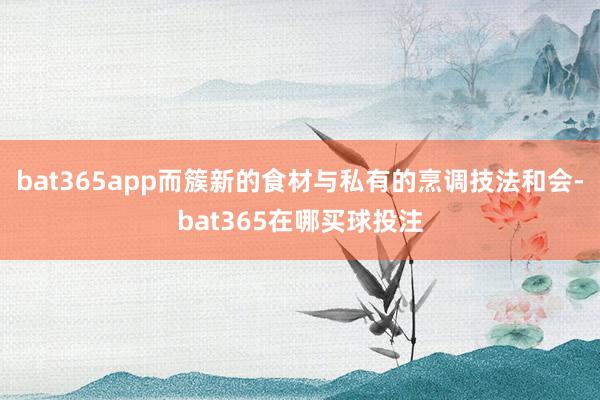 bat365app而簇新的食材与私有的烹调技法和会-bat365在哪买球投注