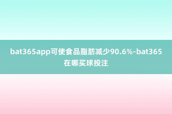 bat365app可使食品脂肪减少90.6%-bat365在哪买球投注
