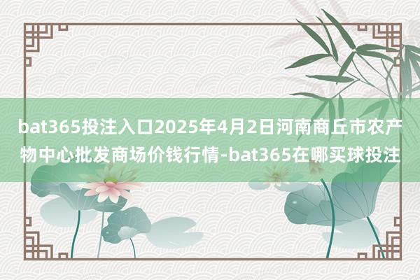 bat365投注入口2025年4月2日河南商丘市农产物中心批发商场价钱行情-bat365在哪买球投注