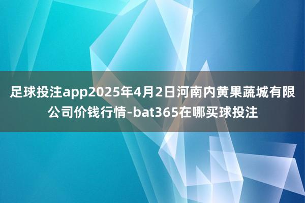 足球投注app2025年4月2日河南内黄果蔬城有限公司价钱行情-bat365在哪买球投注