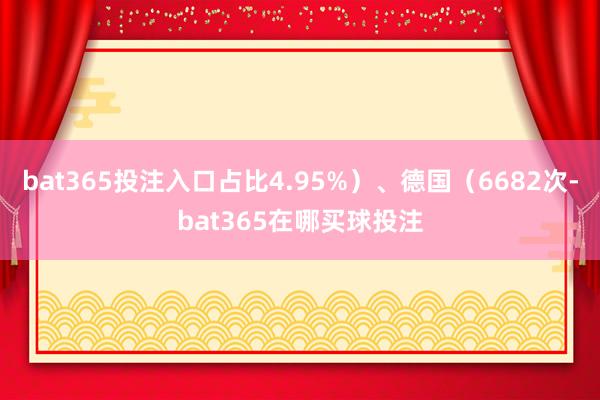 bat365投注入口占比4.95%）、德国（6682次-bat365在哪买球投注