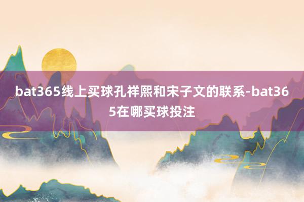 bat365线上买球孔祥熙和宋子文的联系-bat365在哪买球投注