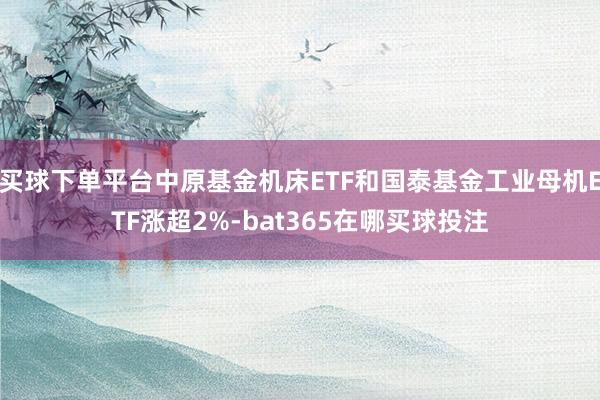 买球下单平台中原基金机床ETF和国泰基金工业母机ETF涨超2%-bat365在哪买球投注