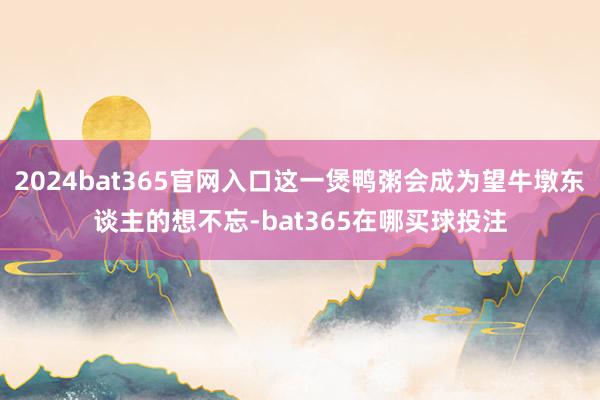 2024bat365官网入口这一煲鸭粥会成为望牛墩东谈主的想不忘-bat365在哪买球投注