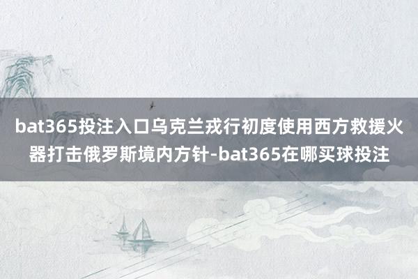bat365投注入口乌克兰戎行初度使用西方救援火器打击俄罗斯境内方针-bat365在哪买球投注