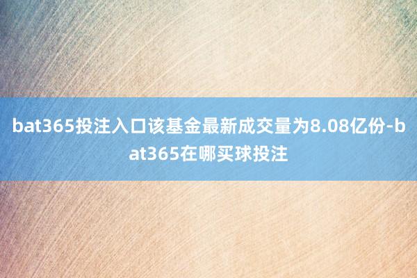 bat365投注入口该基金最新成交量为8.08亿份-bat365在哪买球投注