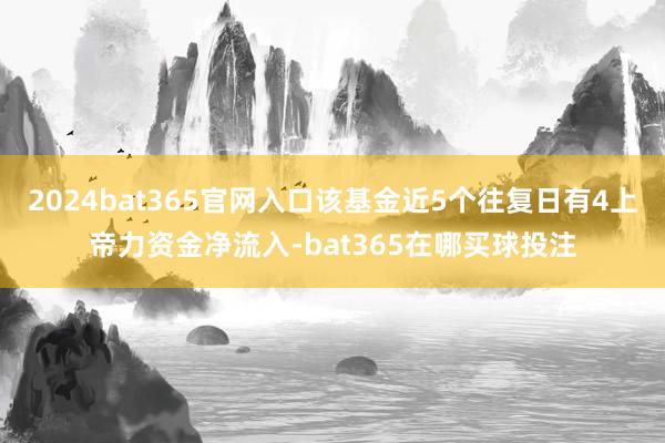 2024bat365官网入口该基金近5个往复日有4上帝力资金净流入-bat365在哪买球投注