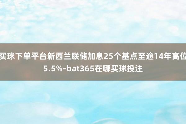 买球下单平台新西兰联储加息25个基点至逾14年高位5.5%-bat365在哪买球投注