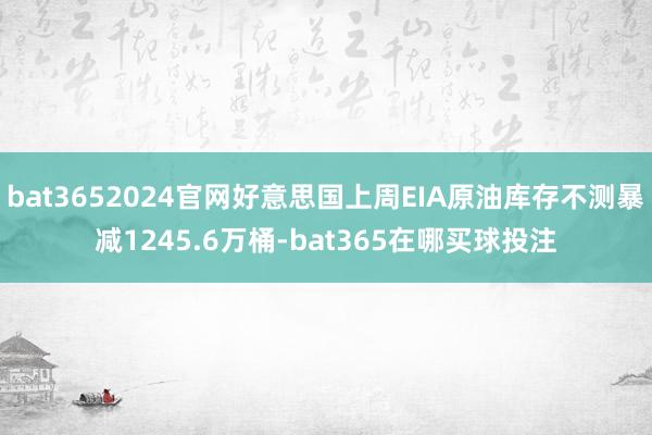 bat3652024官网好意思国上周EIA原油库存不测暴减1245.6万桶-bat365在哪买球投注