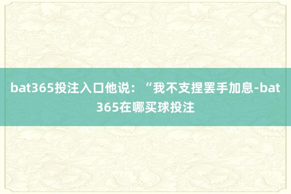 bat365投注入口他说：“我不支捏罢手加息-bat365在哪买球投注