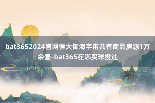 bat3652024官网恒大御海宇宙共有商品房源1万余套-bat365在哪买球投注