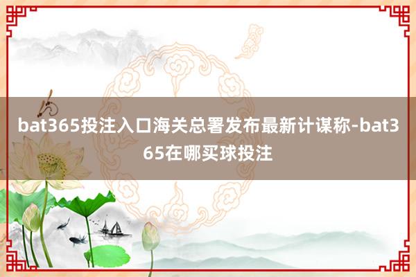 bat365投注入口海关总署发布最新计谋称-bat365在哪买球投注