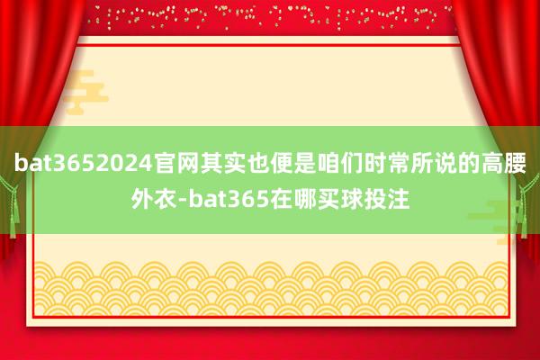 bat3652024官网其实也便是咱们时常所说的高腰外衣-bat365在哪买球投注
