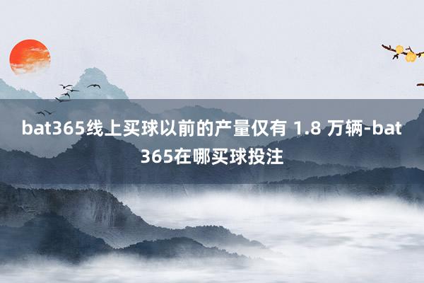 bat365线上买球以前的产量仅有 1.8 万辆-bat365在哪买球投注