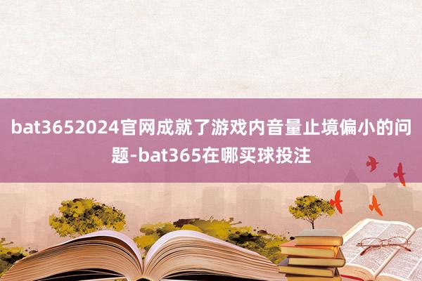 bat3652024官网成就了游戏内音量止境偏小的问题-bat365在哪买球投注