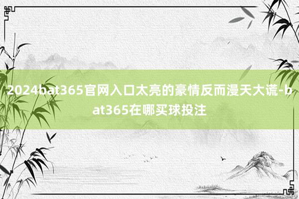 2024bat365官网入口太亮的豪情反而漫天大谎-bat365在哪买球投注