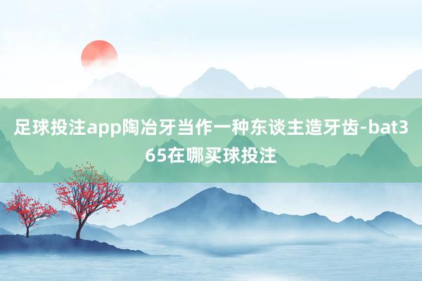 足球投注app陶冶牙当作一种东谈主造牙齿-bat365在哪买球投注