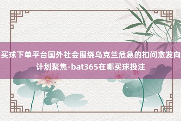 买球下单平台国外社会围绕乌克兰危急的扣问愈发向计划聚焦-bat365在哪买球投注