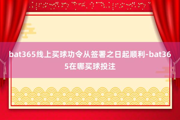 bat365线上买球功令从签署之日起顺利-bat365在哪买球投注
