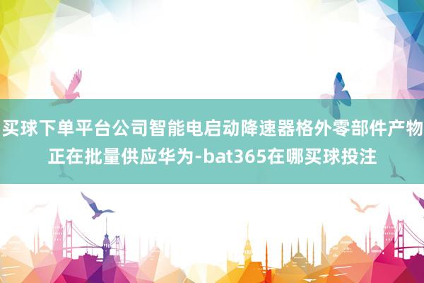 买球下单平台公司智能电启动降速器格外零部件产物正在批量供应华为-bat365在哪买球投注