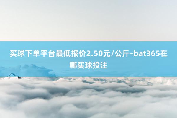 买球下单平台最低报价2.50元/公斤-bat365在哪买球投注