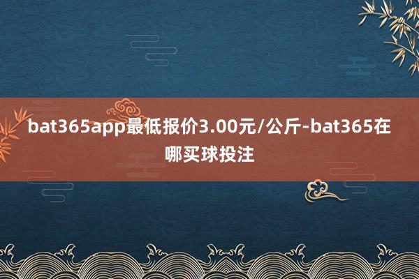bat365app最低报价3.00元/公斤-bat365在哪买球投注
