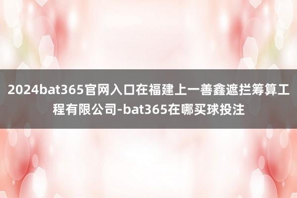 2024bat365官网入口在福建上一善鑫遮拦筹算工程有限公司-bat365在哪买球投注
