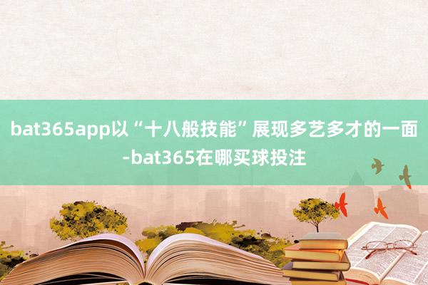 bat365app以“十八般技能”展现多艺多才的一面-bat365在哪买球投注