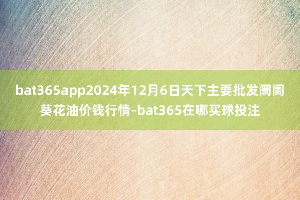 bat365app2024年12月6日天下主要批发阛阓葵花油价钱行情-bat365在哪买球投注