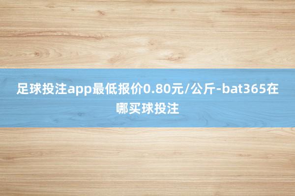 足球投注app最低报价0.80元/公斤-bat365在哪买球投注