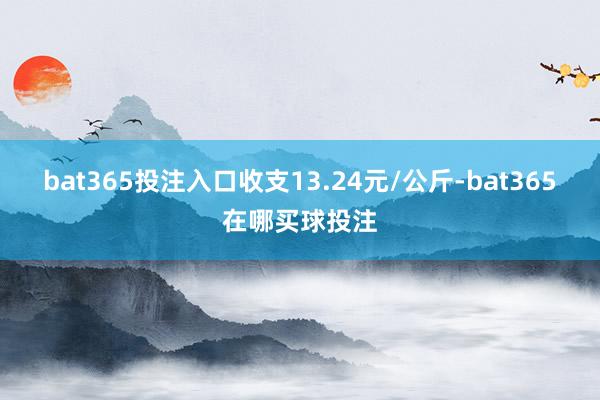 bat365投注入口收支13.24元/公斤-bat365在哪买球投注