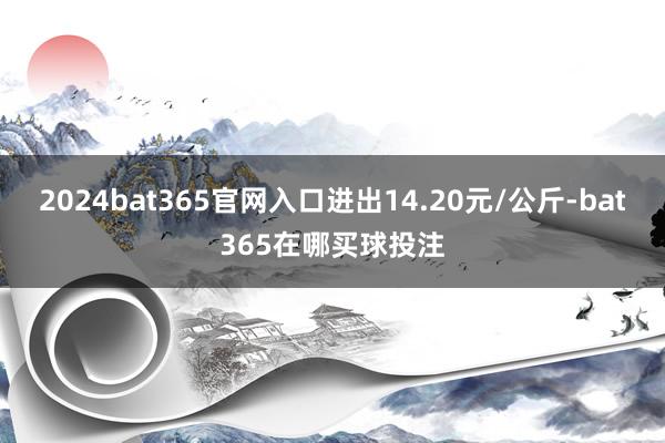 2024bat365官网入口进出14.20元/公斤-bat365在哪买球投注