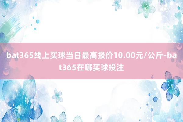 bat365线上买球当日最高报价10.00元/公斤-bat365在哪买球投注
